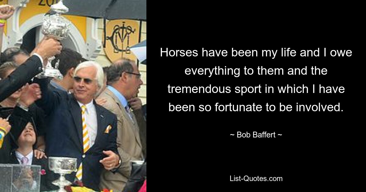 Horses have been my life and I owe everything to them and the tremendous sport in which I have been so fortunate to be involved. — © Bob Baffert