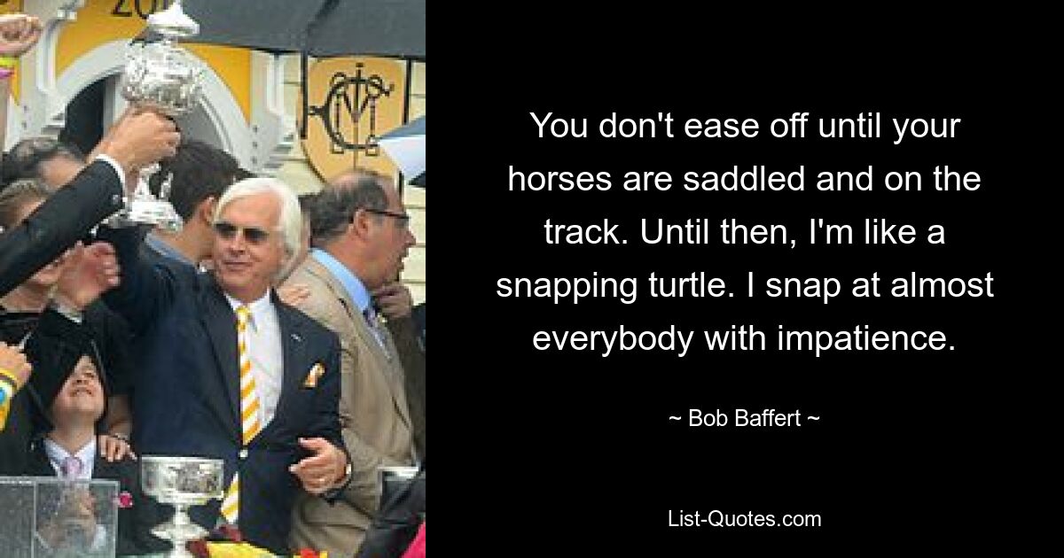 You don't ease off until your horses are saddled and on the track. Until then, I'm like a snapping turtle. I snap at almost everybody with impatience. — © Bob Baffert