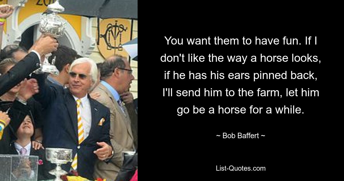 You want them to have fun. If I don't like the way a horse looks, if he has his ears pinned back, I'll send him to the farm, let him go be a horse for a while. — © Bob Baffert