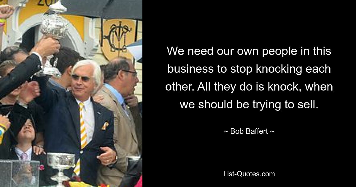 We need our own people in this business to stop knocking each other. All they do is knock, when we should be trying to sell. — © Bob Baffert