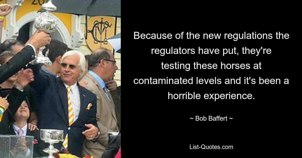 Because of the new regulations the regulators have put, they're testing these horses at contaminated levels and it's been a horrible experience. — © Bob Baffert