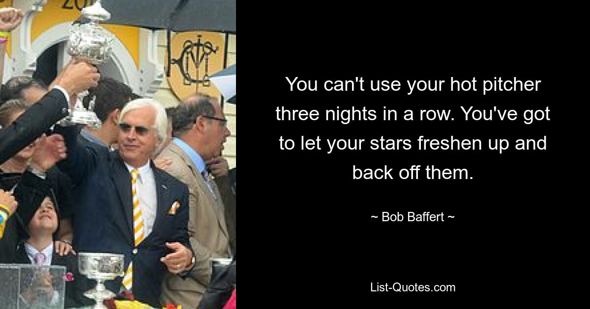 You can't use your hot pitcher three nights in a row. You've got to let your stars freshen up and back off them. — © Bob Baffert