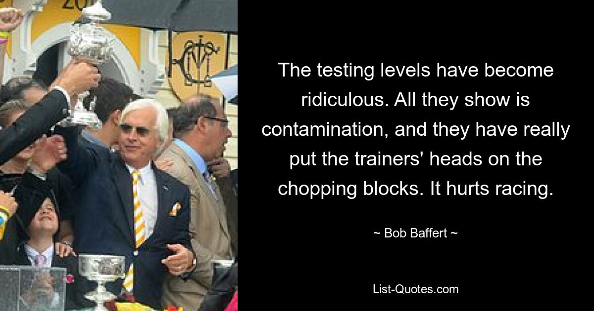 The testing levels have become ridiculous. All they show is contamination, and they have really put the trainers' heads on the chopping blocks. It hurts racing. — © Bob Baffert