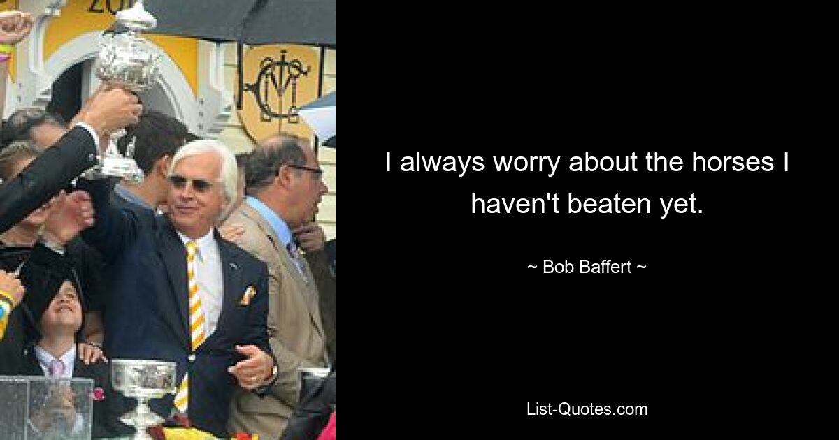 I always worry about the horses I haven't beaten yet. — © Bob Baffert