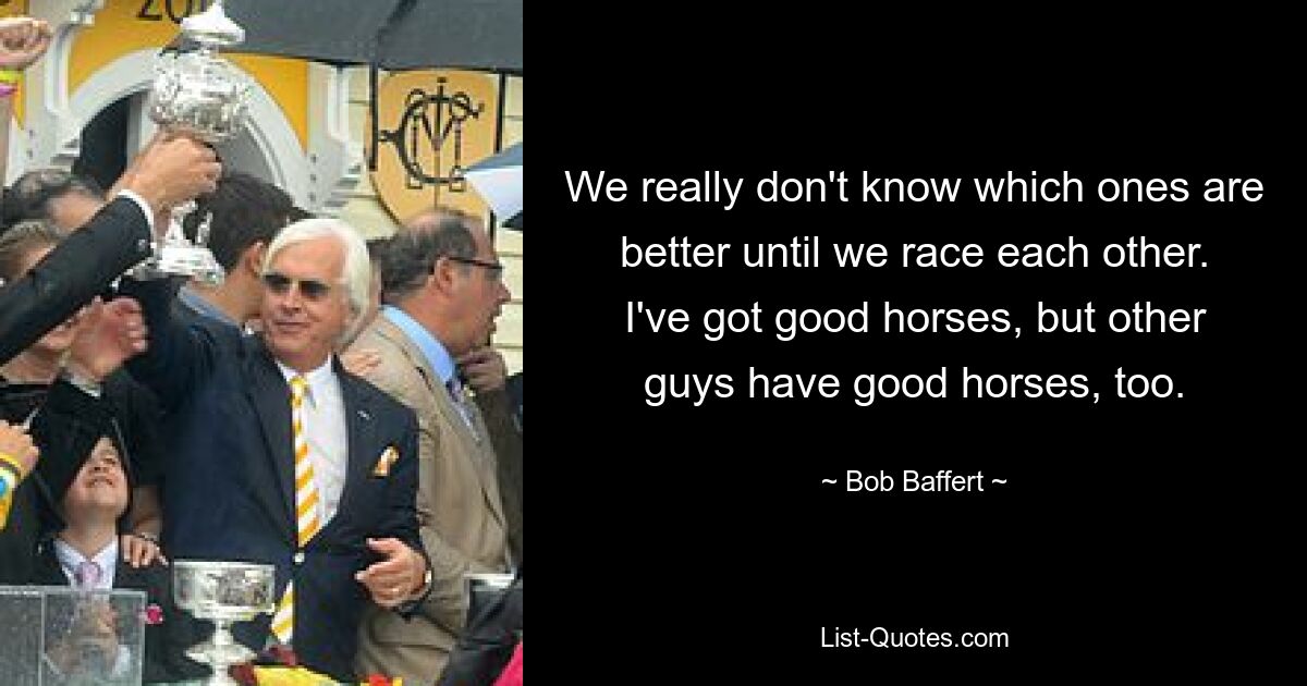 We really don't know which ones are better until we race each other. I've got good horses, but other guys have good horses, too. — © Bob Baffert