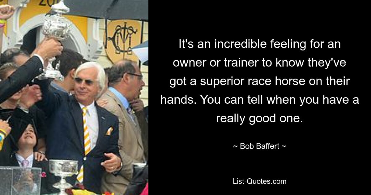 It's an incredible feeling for an owner or trainer to know they've got a superior race horse on their hands. You can tell when you have a really good one. — © Bob Baffert