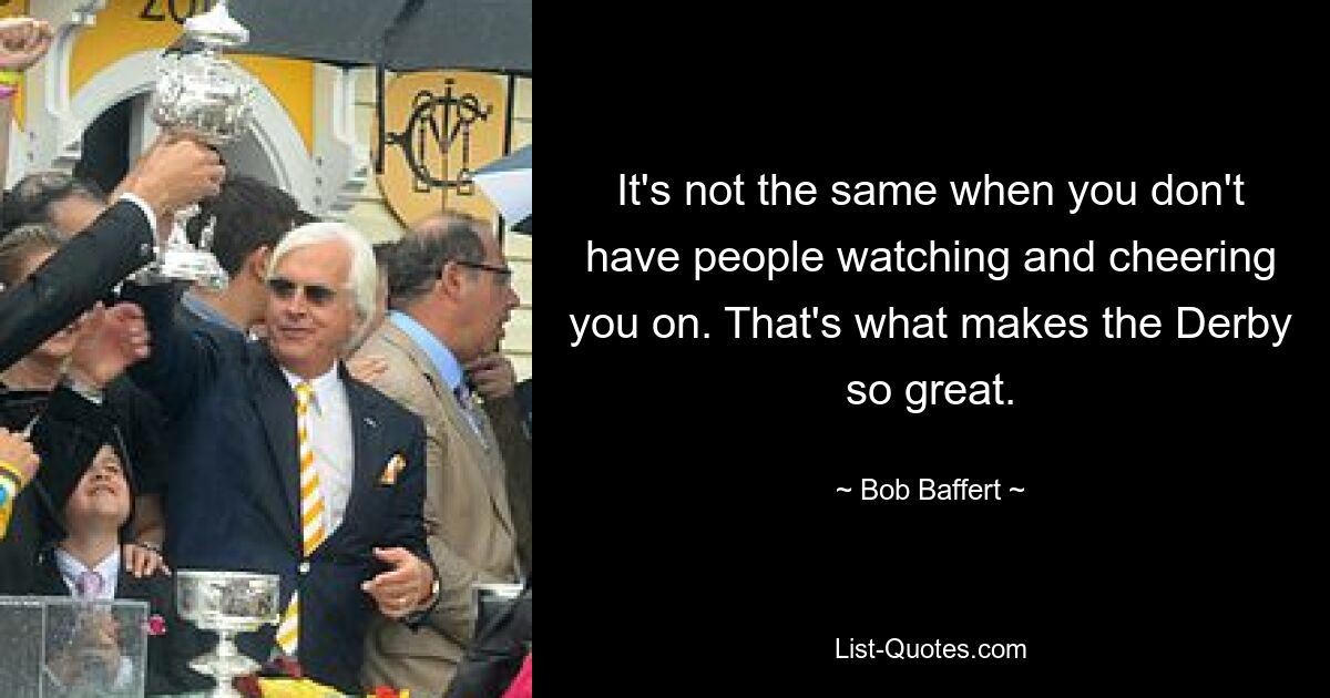 It's not the same when you don't have people watching and cheering you on. That's what makes the Derby so great. — © Bob Baffert