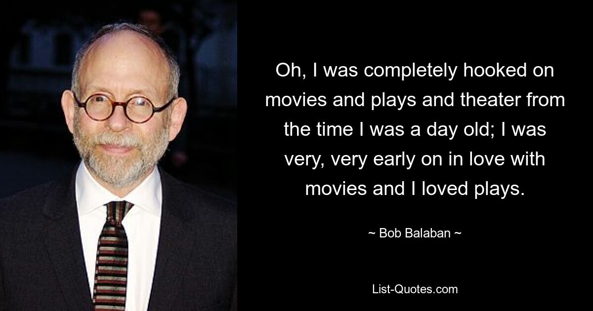 Oh, I was completely hooked on movies and plays and theater from the time I was a day old; I was very, very early on in love with movies and I loved plays. — © Bob Balaban