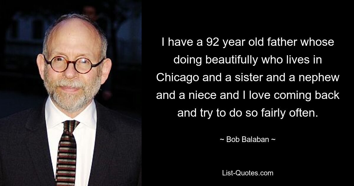 I have a 92 year old father whose doing beautifully who lives in Chicago and a sister and a nephew and a niece and I love coming back and try to do so fairly often. — © Bob Balaban