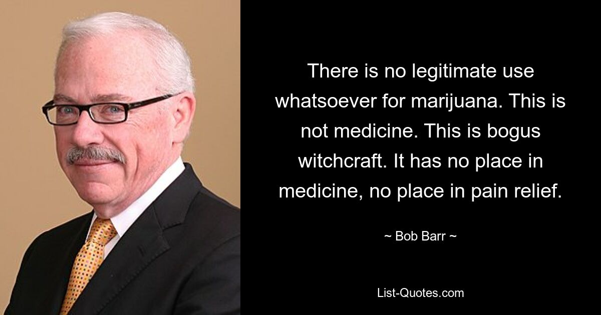 There is no legitimate use whatsoever for marijuana. This is not medicine. This is bogus witchcraft. It has no place in medicine, no place in pain relief. — © Bob Barr