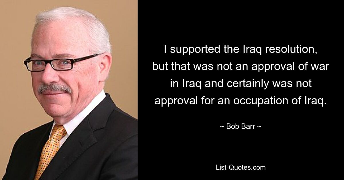 I supported the Iraq resolution, but that was not an approval of war in Iraq and certainly was not approval for an occupation of Iraq. — © Bob Barr