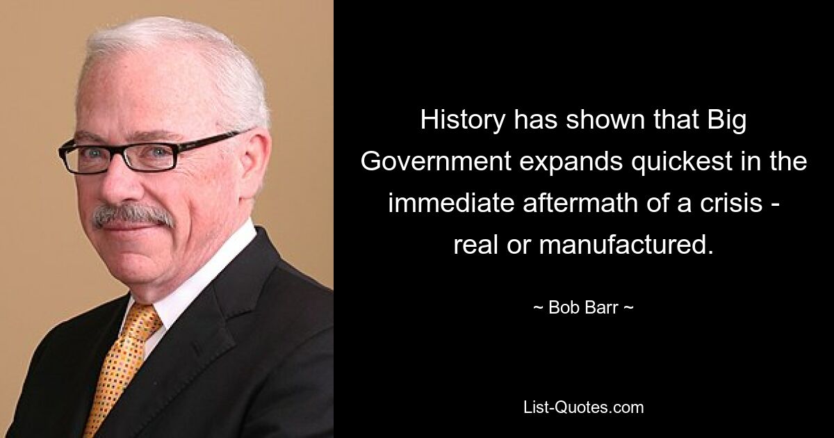 History has shown that Big Government expands quickest in the immediate aftermath of a crisis - real or manufactured. — © Bob Barr