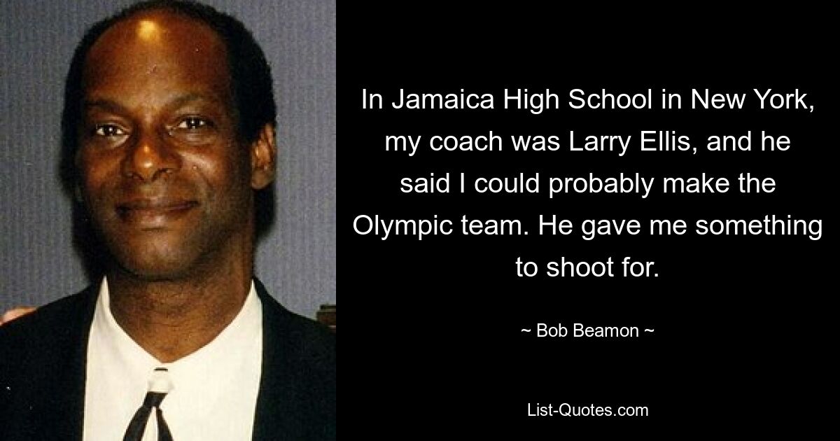 In Jamaica High School in New York, my coach was Larry Ellis, and he said I could probably make the Olympic team. He gave me something to shoot for. — © Bob Beamon