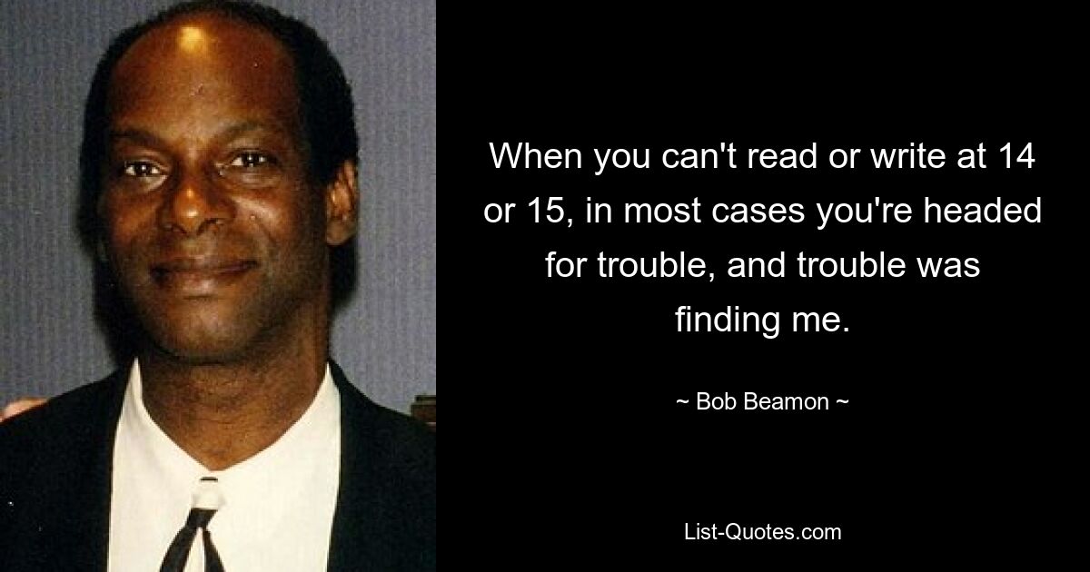 When you can't read or write at 14 or 15, in most cases you're headed for trouble, and trouble was finding me. — © Bob Beamon