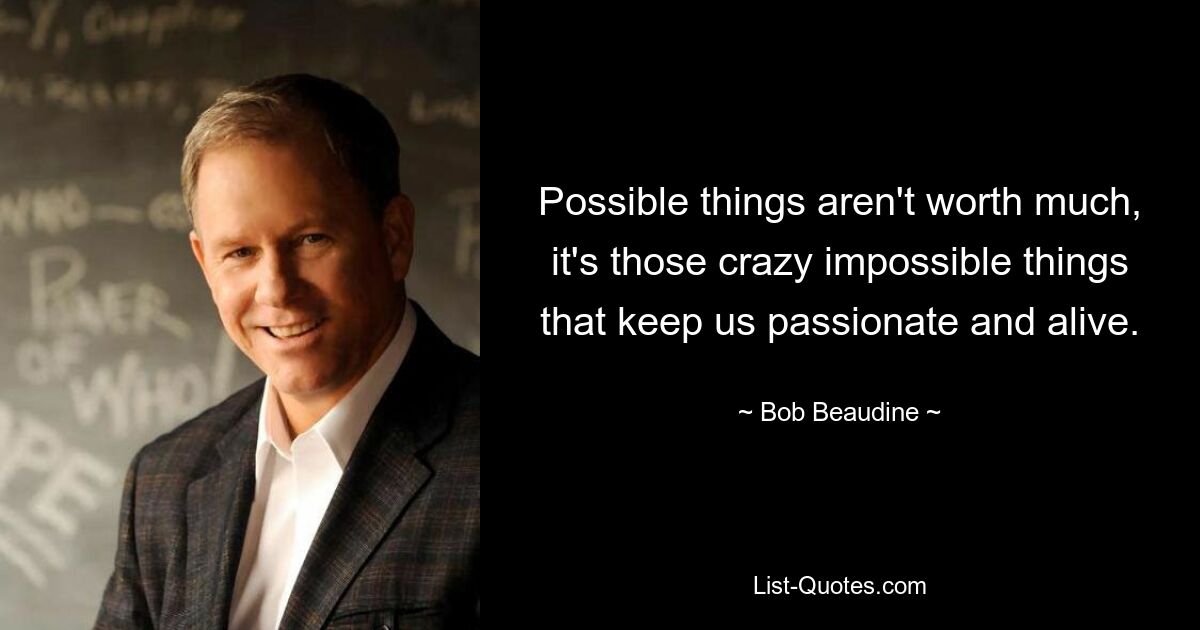 Possible things aren't worth much, it's those crazy impossible things that keep us passionate and alive. — © Bob Beaudine