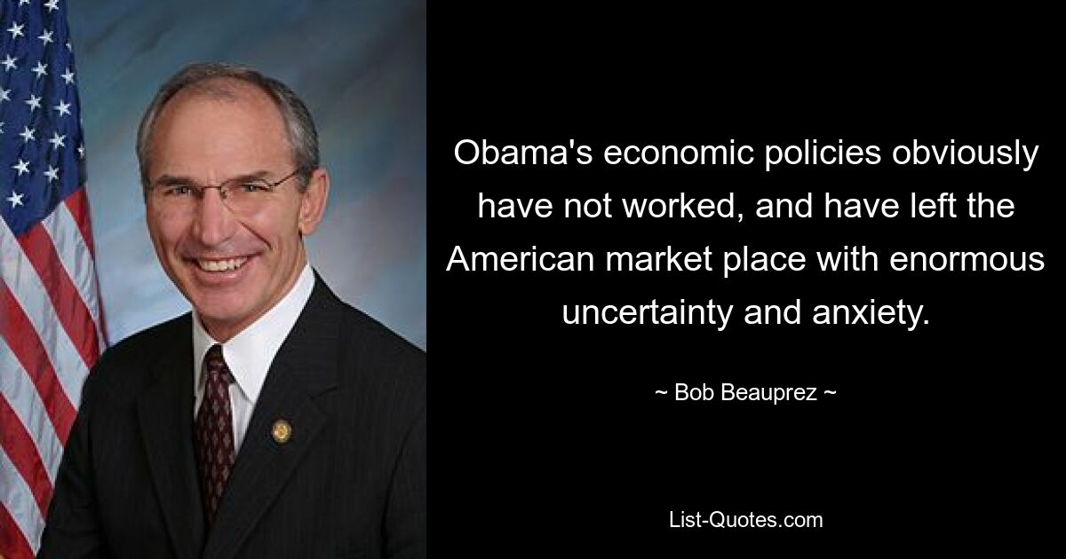 Obama's economic policies obviously have not worked, and have left the American market place with enormous uncertainty and anxiety. — © Bob Beauprez