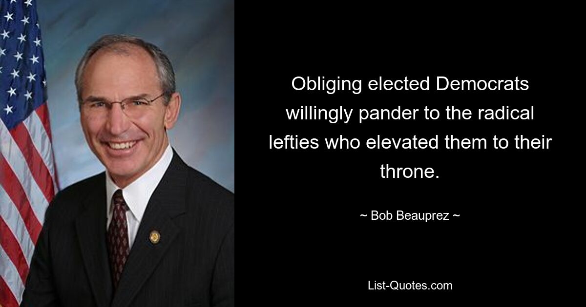 Obliging elected Democrats willingly pander to the radical lefties who elevated them to their throne. — © Bob Beauprez