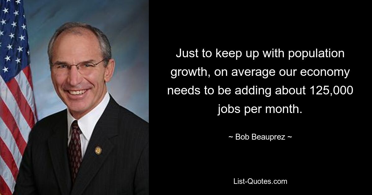 Just to keep up with population growth, on average our economy needs to be adding about 125,000 jobs per month. — © Bob Beauprez