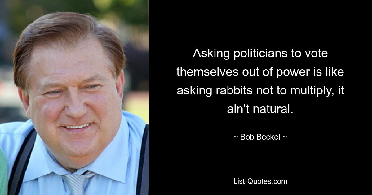 Asking politicians to vote themselves out of power is like asking rabbits not to multiply, it ain't natural. — © Bob Beckel