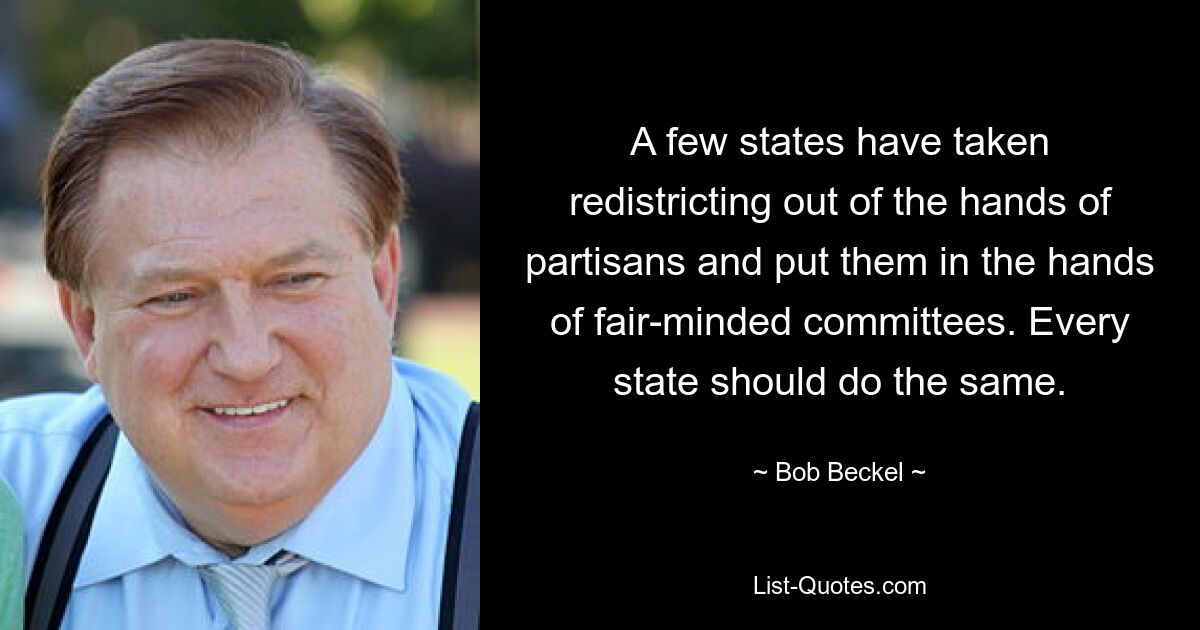 A few states have taken redistricting out of the hands of partisans and put them in the hands of fair-minded committees. Every state should do the same. — © Bob Beckel