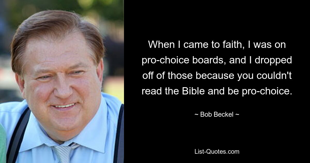 When I came to faith, I was on pro-choice boards, and I dropped off of those because you couldn't read the Bible and be pro-choice. — © Bob Beckel