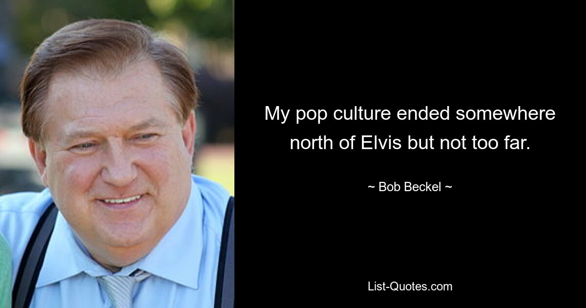 My pop culture ended somewhere north of Elvis but not too far. — © Bob Beckel