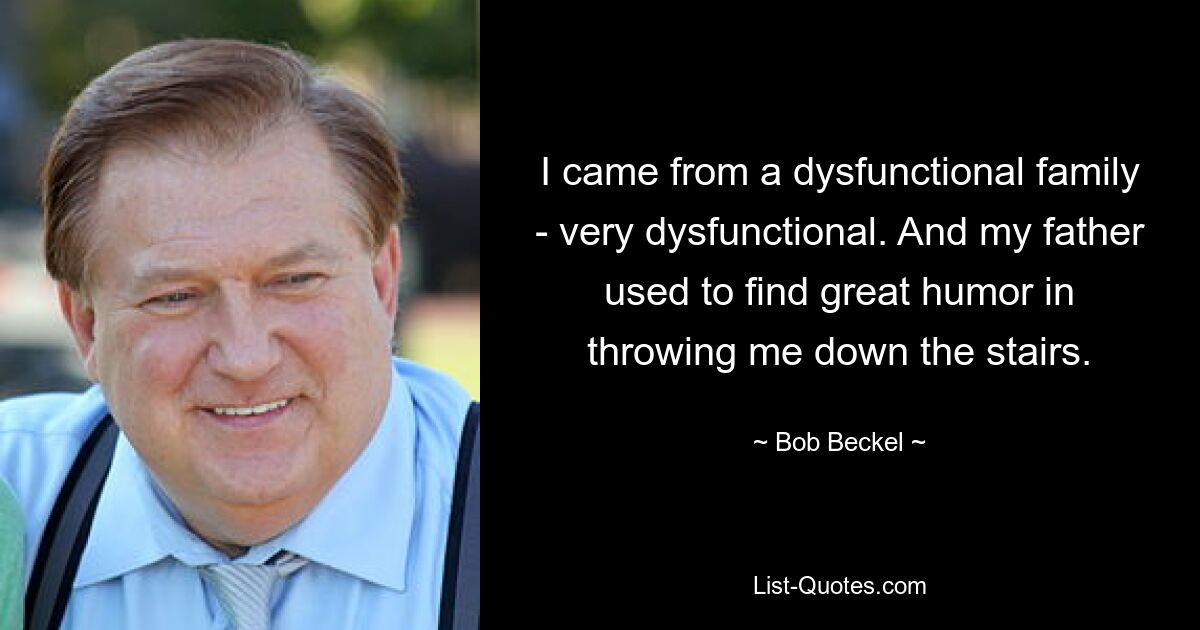 I came from a dysfunctional family - very dysfunctional. And my father used to find great humor in throwing me down the stairs. — © Bob Beckel