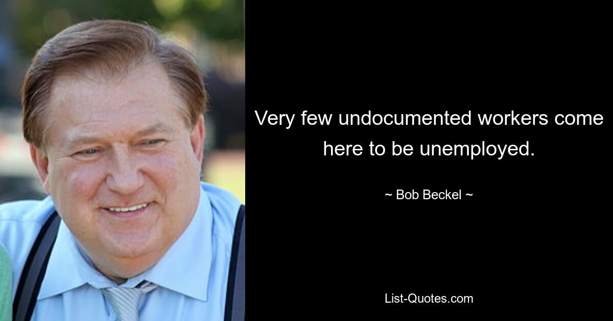 Very few undocumented workers come here to be unemployed. — © Bob Beckel