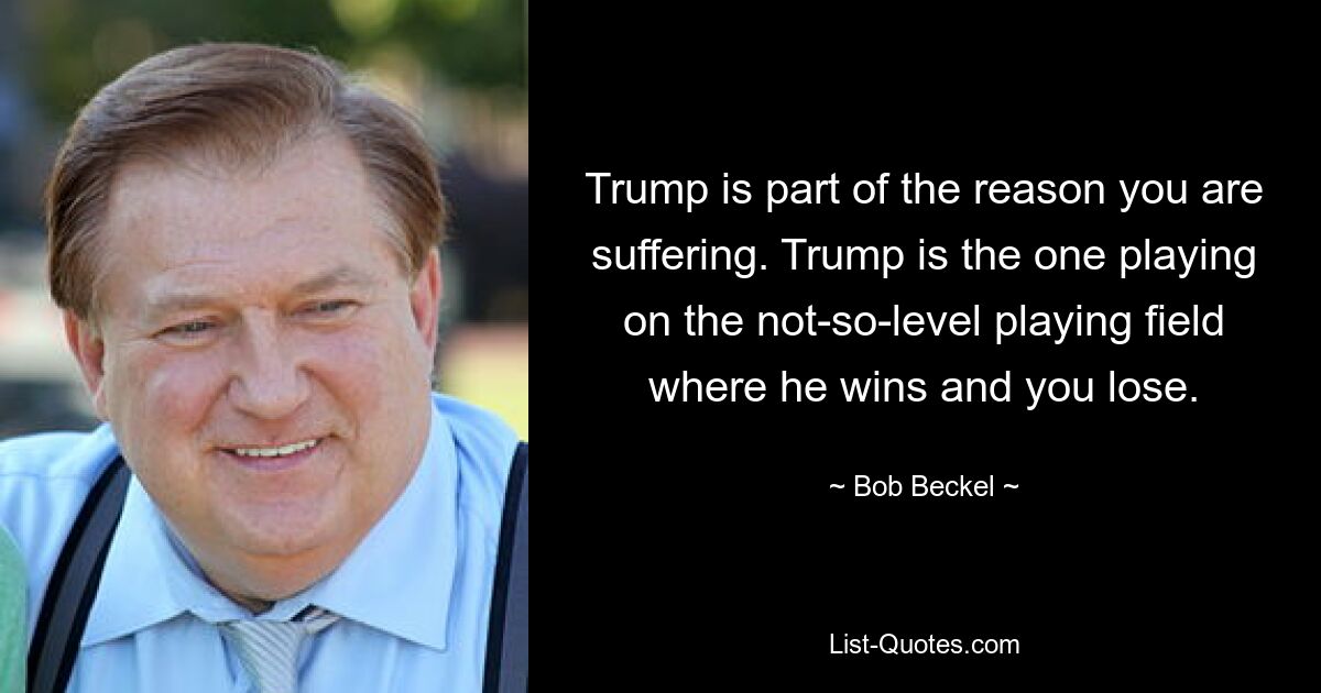 Trump is part of the reason you are suffering. Trump is the one playing on the not-so-level playing field where he wins and you lose. — © Bob Beckel