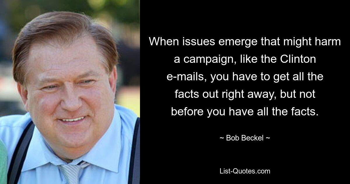 When issues emerge that might harm a campaign, like the Clinton e-mails, you have to get all the facts out right away, but not before you have all the facts. — © Bob Beckel