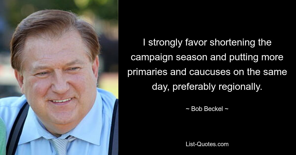 I strongly favor shortening the campaign season and putting more primaries and caucuses on the same day, preferably regionally. — © Bob Beckel