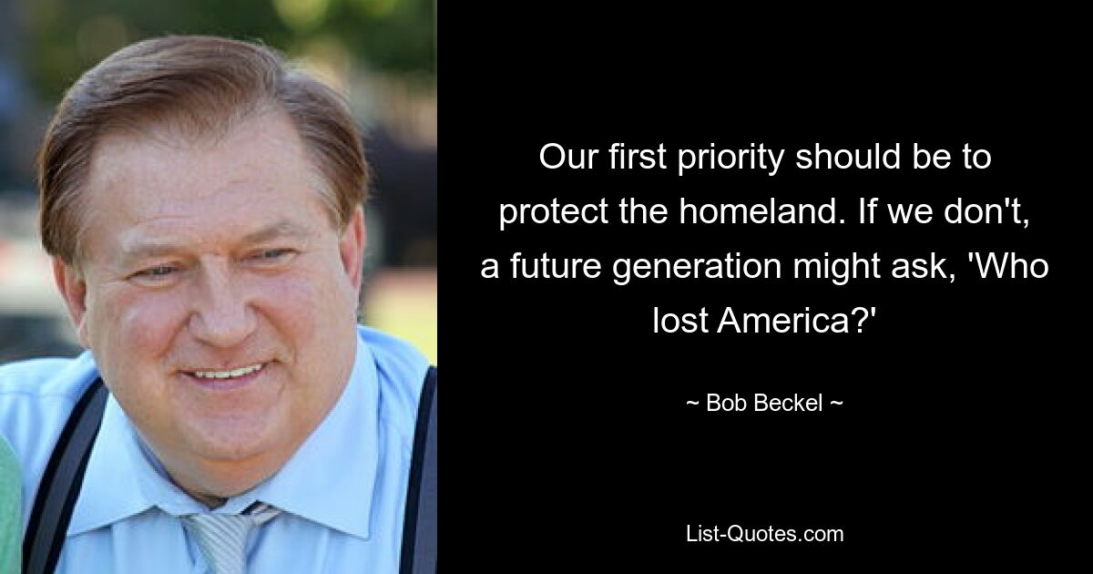 Our first priority should be to protect the homeland. If we don't, a future generation might ask, 'Who lost America?' — © Bob Beckel