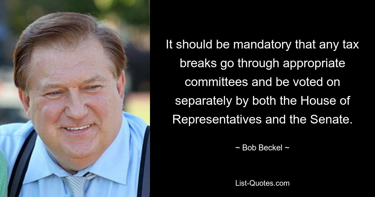 It should be mandatory that any tax breaks go through appropriate committees and be voted on separately by both the House of Representatives and the Senate. — © Bob Beckel