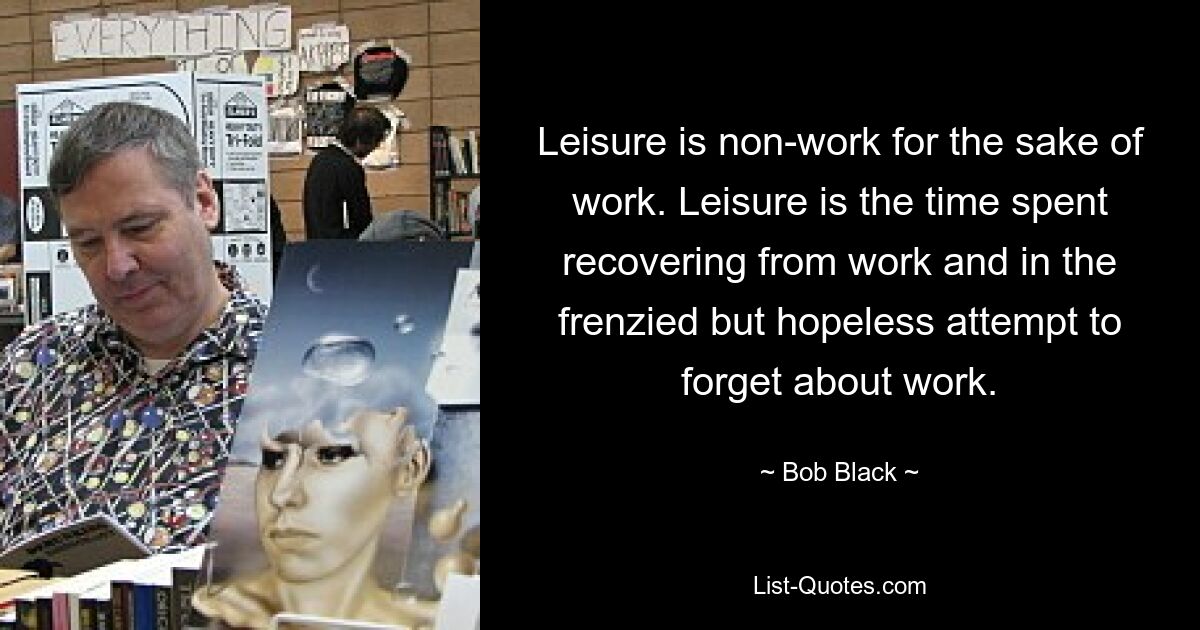 Leisure is non-work for the sake of work. Leisure is the time spent recovering from work and in the frenzied but hopeless attempt to forget about work. — © Bob Black