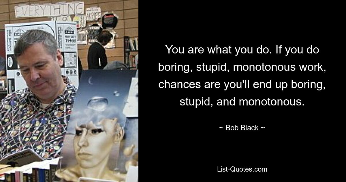 You are what you do. If you do boring, stupid, monotonous work, chances are you'll end up boring, stupid, and monotonous. — © Bob Black