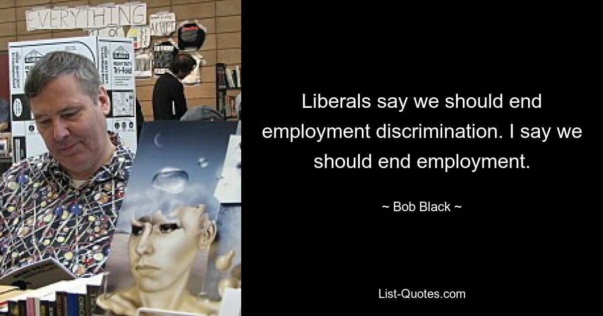 Liberals say we should end employment discrimination. I say we should end employment. — © Bob Black