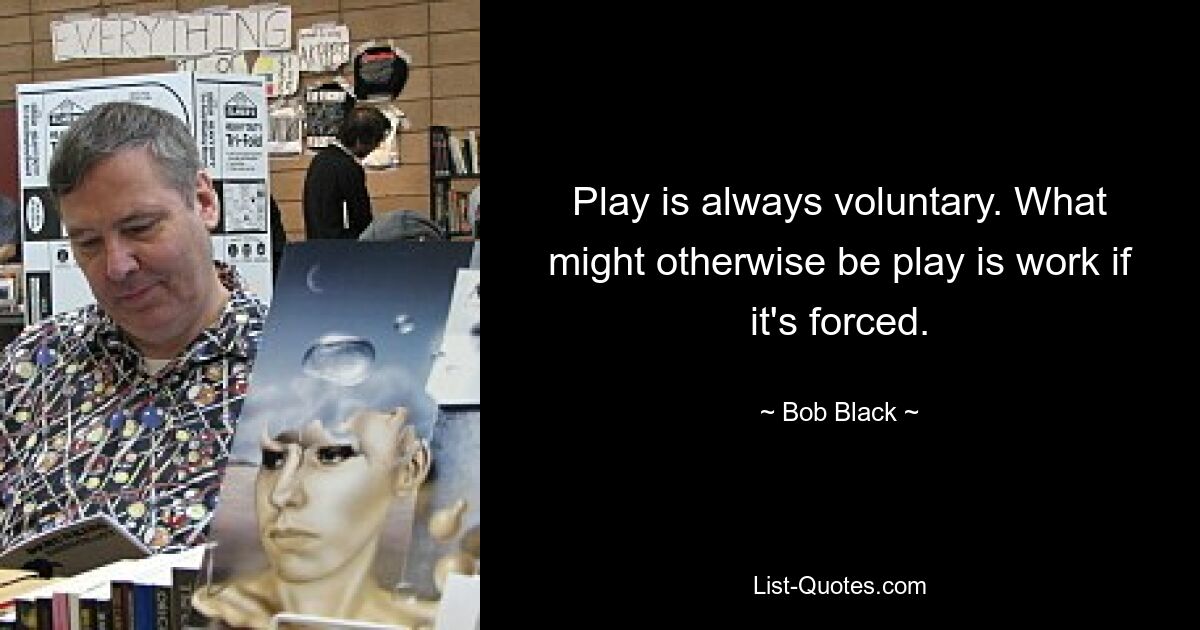 Play is always voluntary. What might otherwise be play is work if it's forced. — © Bob Black