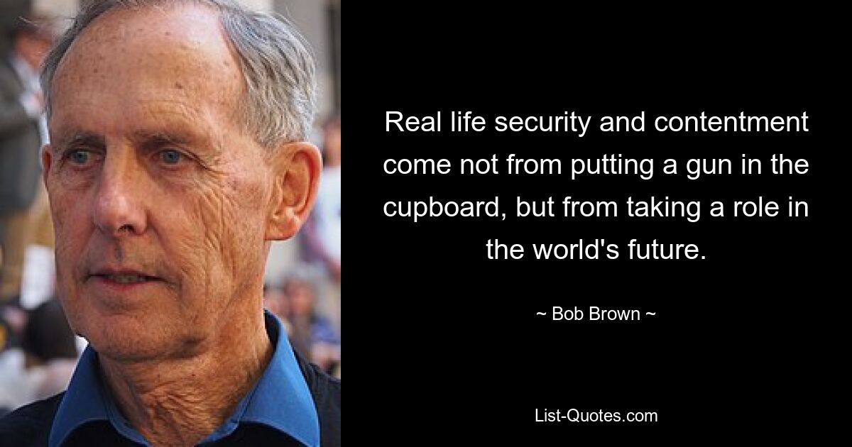 Real life security and contentment come not from putting a gun in the cupboard, but from taking a role in the world's future. — © Bob Brown