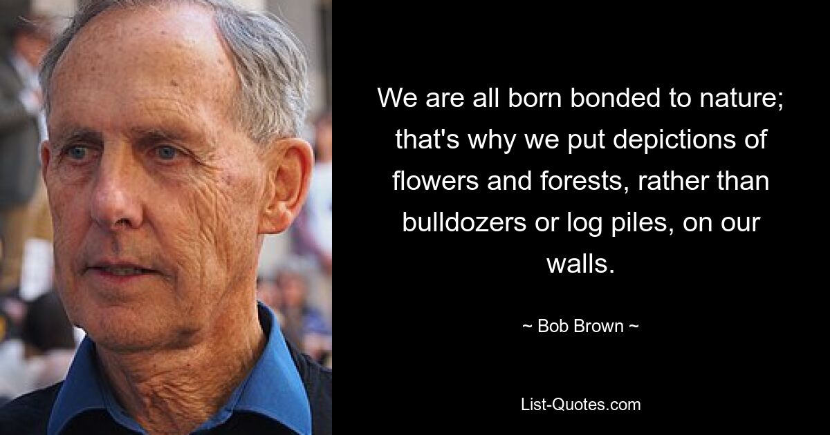 We are all born bonded to nature; that's why we put depictions of flowers and forests, rather than bulldozers or log piles, on our walls. — © Bob Brown