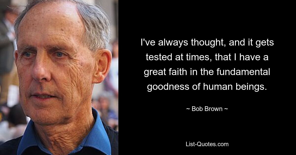 I've always thought, and it gets tested at times, that I have a great faith in the fundamental goodness of human beings. — © Bob Brown