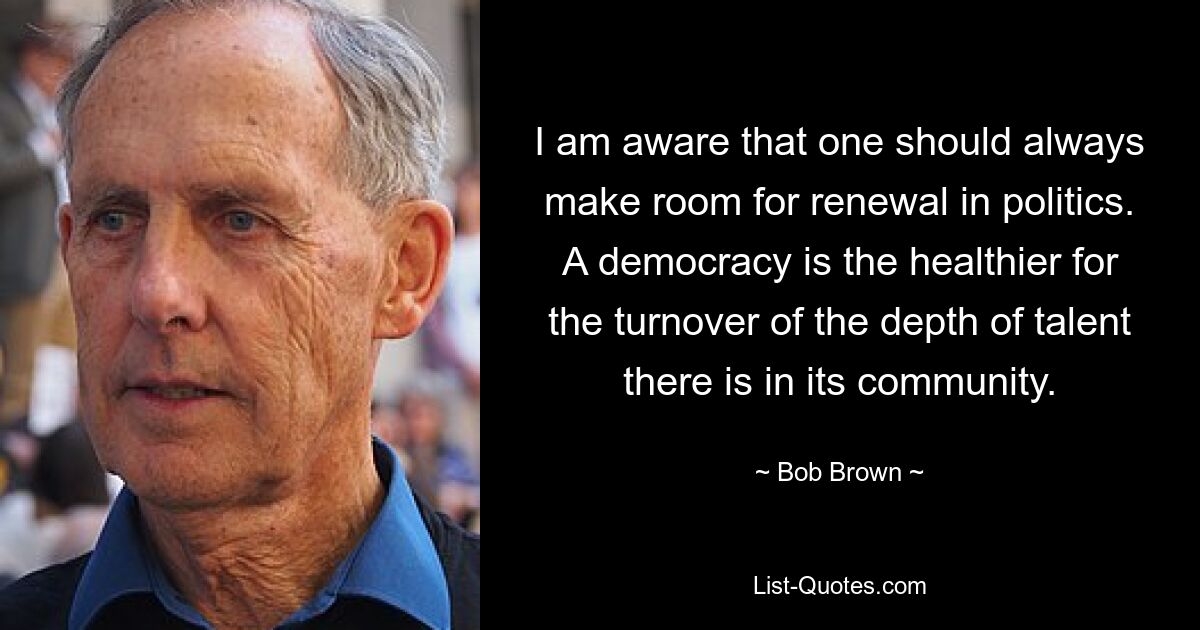 I am aware that one should always make room for renewal in politics. A democracy is the healthier for the turnover of the depth of talent there is in its community. — © Bob Brown