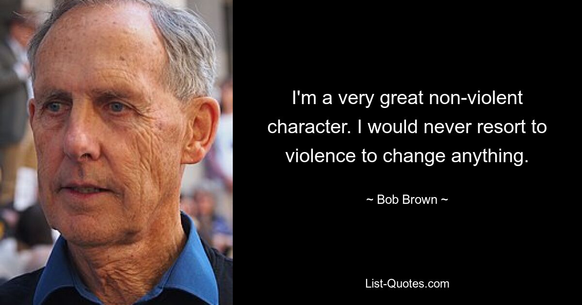 I'm a very great non-violent character. I would never resort to violence to change anything. — © Bob Brown