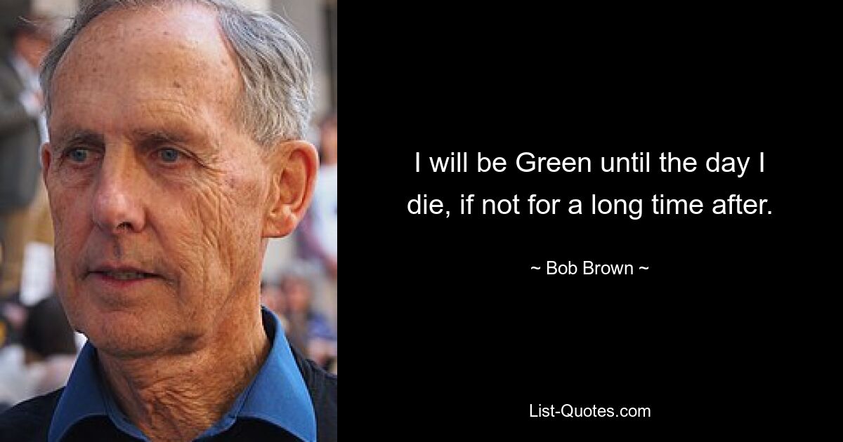 I will be Green until the day I die, if not for a long time after. — © Bob Brown