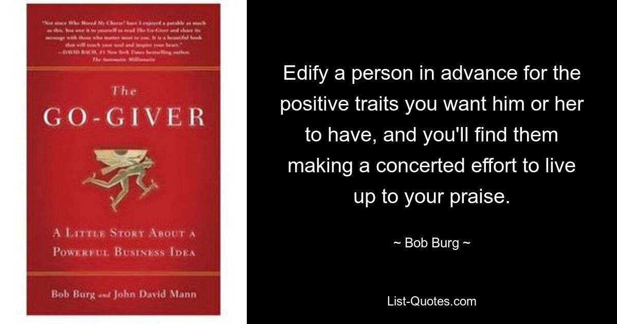 Edify a person in advance for the positive traits you want him or her to have, and you'll find them making a concerted effort to live up to your praise. — © Bob Burg