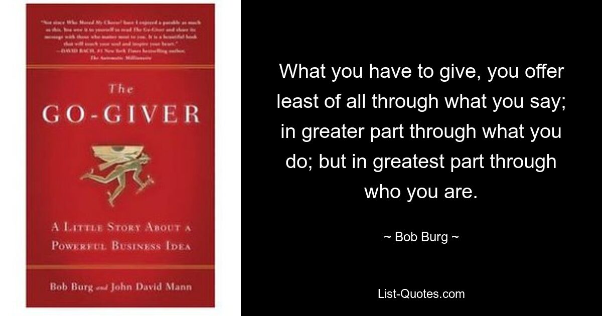 What you have to give, you offer least of all through what you say; in greater part through what you do; but in greatest part through who you are. — © Bob Burg