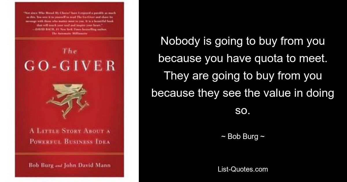 Nobody is going to buy from you because you have quota to meet. They are going to buy from you because they see the value in doing so. — © Bob Burg