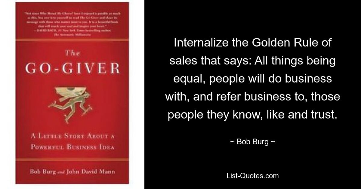 Internalize the Golden Rule of sales that says: All things being equal, people will do business with, and refer business to, those people they know, like and trust. — © Bob Burg