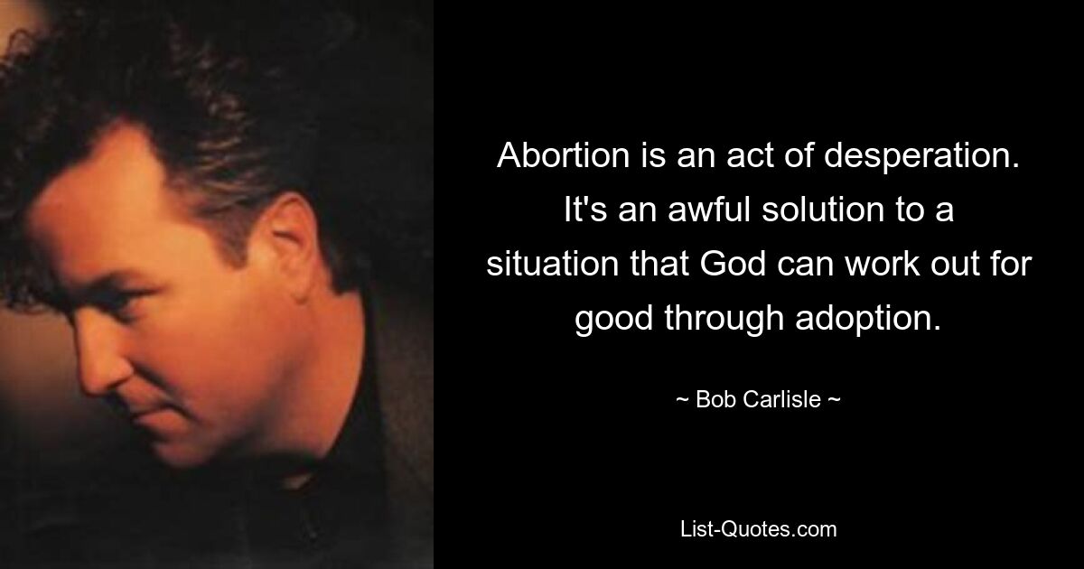 Abortion is an act of desperation. It's an awful solution to a situation that God can work out for good through adoption. — © Bob Carlisle