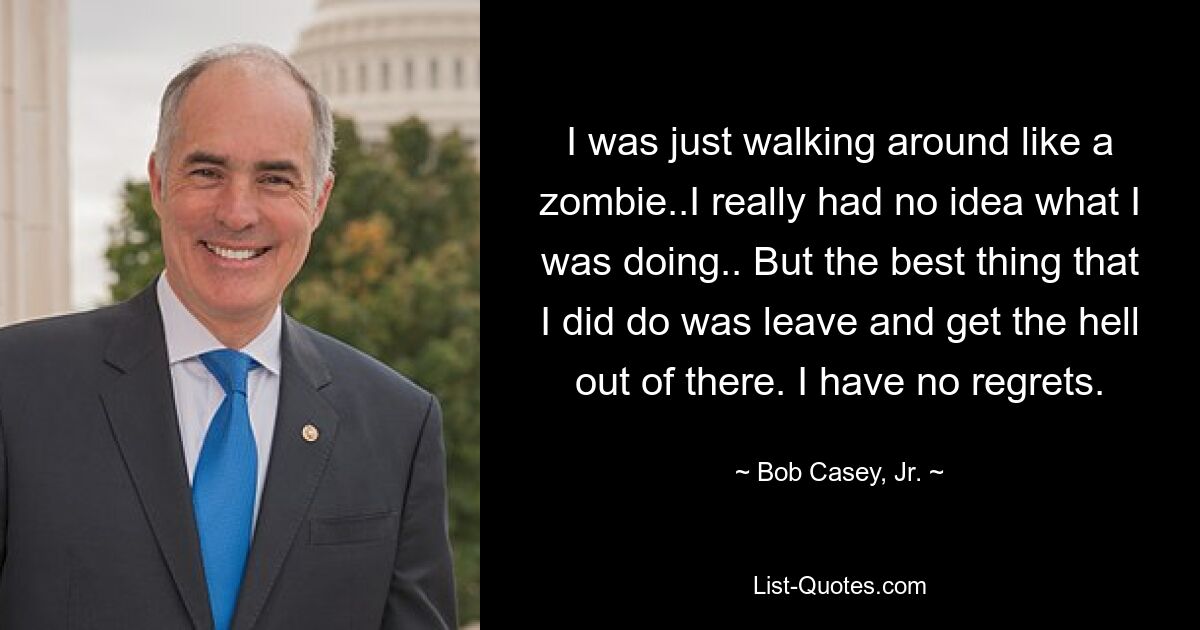 I was just walking around like a zombie..I really had no idea what I was doing.. But the best thing that I did do was leave and get the hell out of there. I have no regrets. — © Bob Casey, Jr.