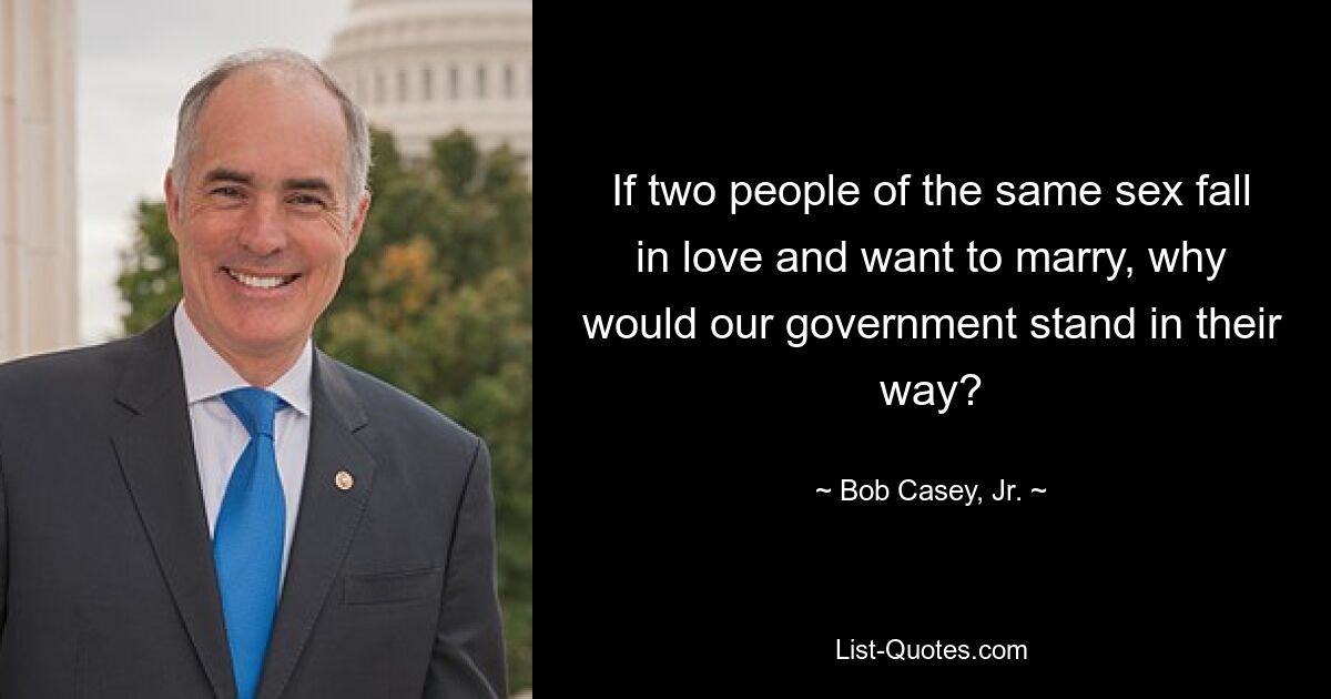 If two people of the same sex fall in love and want to marry, why would our government stand in their way? — © Bob Casey, Jr.